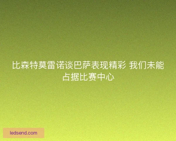 比森特莫雷诺谈巴萨表现精彩 我们未能占据比赛中心