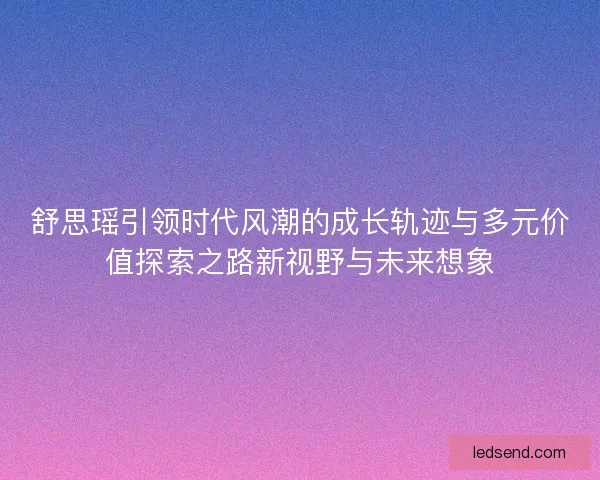 舒思瑶引领时代风潮的成长轨迹与多元价值探索之路新视野与未来想象