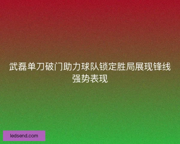 武磊单刀破门助力球队锁定胜局展现锋线强势表现