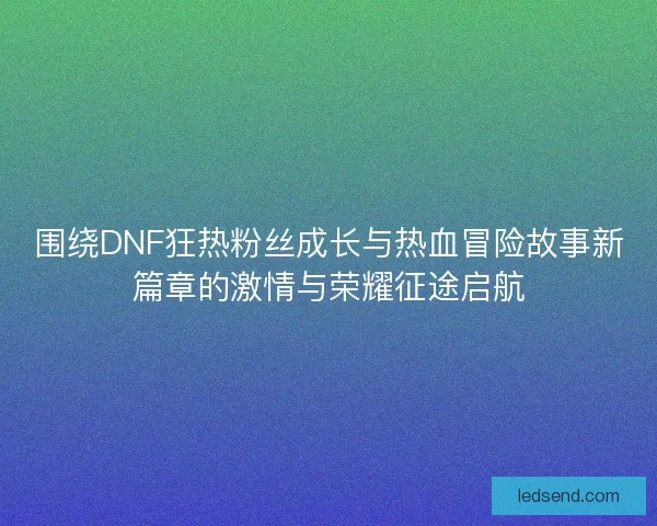 围绕DNF狂热粉丝成长与热血冒险故事新篇章的激情与荣耀征途启航