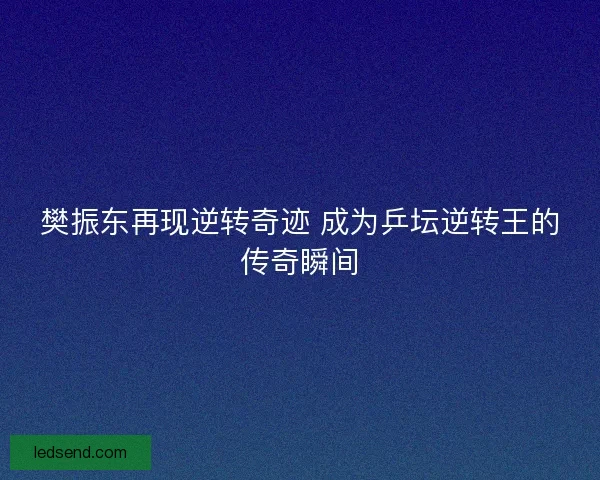 樊振东再现逆转奇迹 成为乒坛逆转王的传奇瞬间