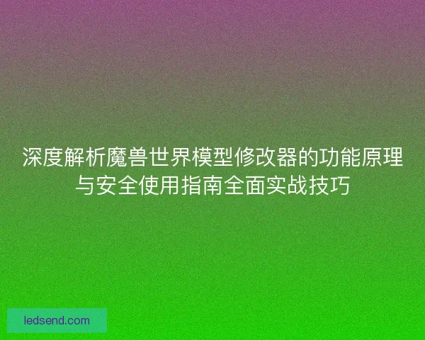 深度解析魔兽世界模型修改器的功能原理与安全使用指南全面实战技巧