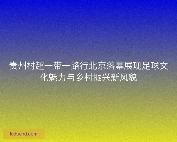 贵州村超一带一路行北京落幕展现足球文化魅力与乡村振兴新风貌