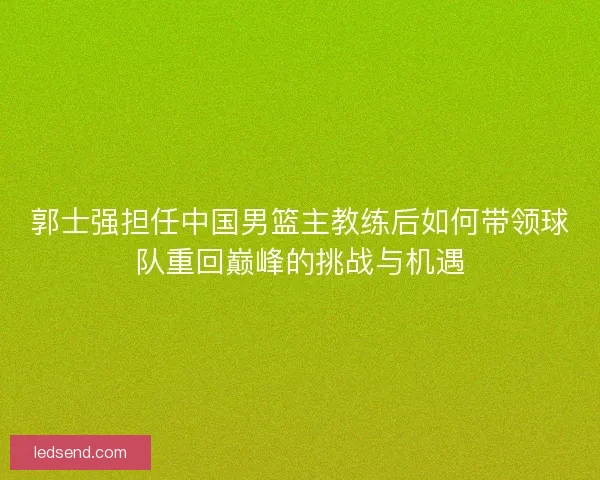 郭士强担任中国男篮主教练后如何带领球队重回巅峰的挑战与机遇 郭士强担任中国男篮主教练后如何带领球队重回巅峰的挑战与机遇