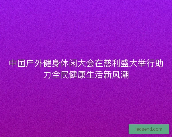 中国户外健身休闲大会在慈利盛大举行助力全民健康生活新风潮