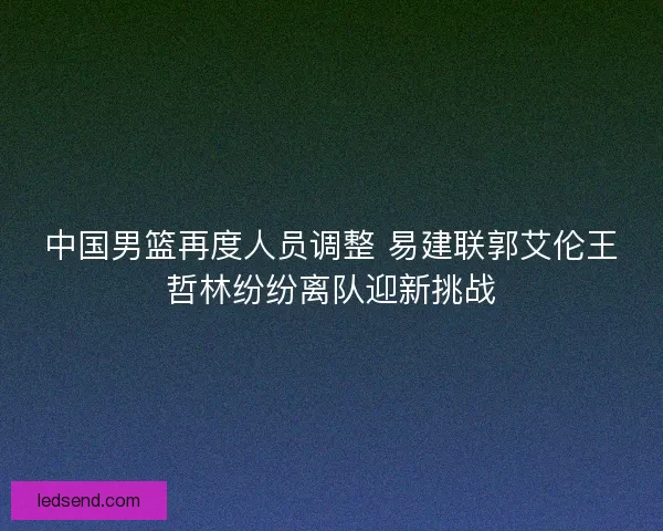 中国男篮再度人员调整 易建联郭艾伦王哲林纷纷离队迎新挑战