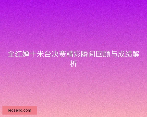 全红婵十米台决赛精彩瞬间回顾与成绩解析