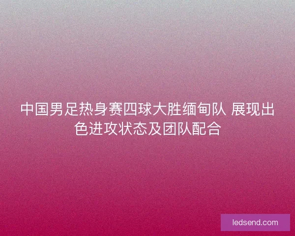中国男足热身赛四球大胜缅甸队 展现出色进攻状态及团队配合